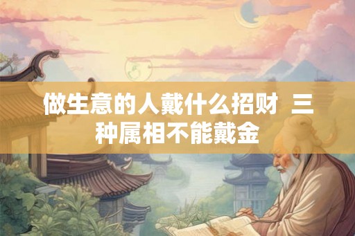 做生意的人戴什么招财 三种属相不能戴金 做生意的人戴什么招财 三种属相不能戴金