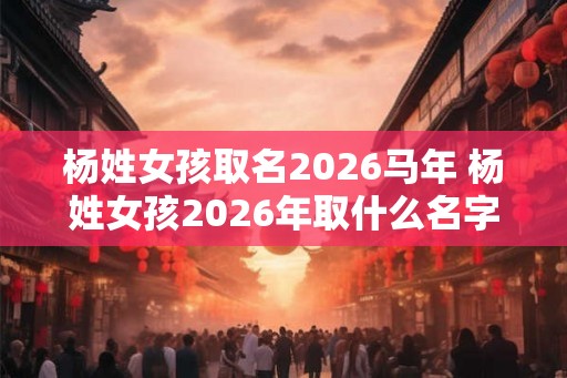 杨姓女孩取名2026马年 杨姓女孩2026年取什么名字