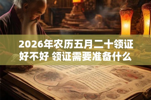 2026年农历五月二十领证好不好 领证需要准备什么东西呢