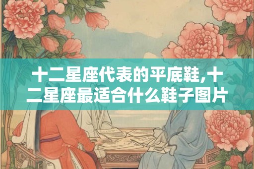十二星座代表的平底鞋,十二星座最适合什么鞋子图片