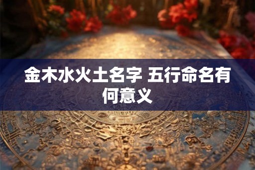 金木水火土名字 五行命名有何意义 金木水火土名字 五行命名有何意义