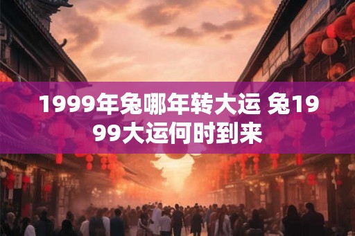 1999年兔哪年转大运 兔1999大运何时到来