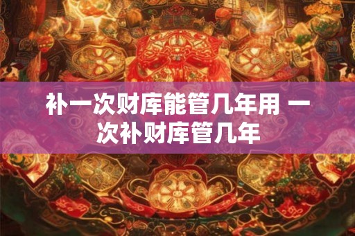补一次财库能管几年用 一次补财库管几年