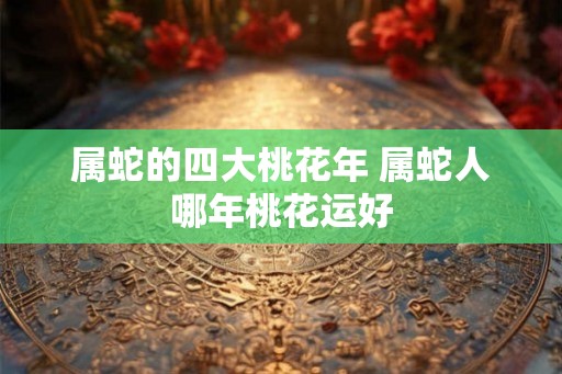 属蛇的四大桃花年 属蛇人哪年桃花运好