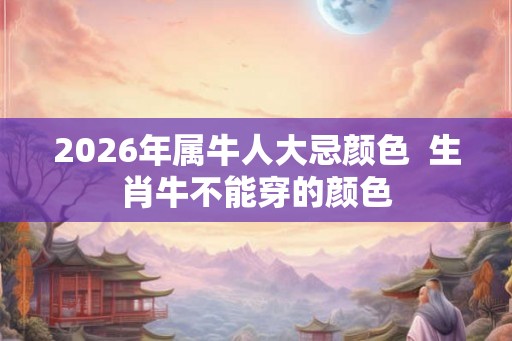 2026年属牛人大忌颜色 生肖牛不能穿的颜色 2026年属牛人大忌颜色 生肖牛不能穿的颜色