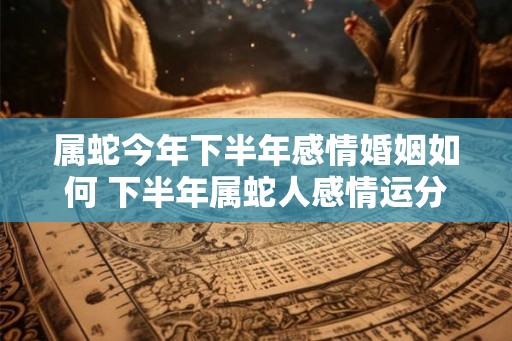 属蛇今年下半年感情婚姻如何 下半年属蛇人感情运分析