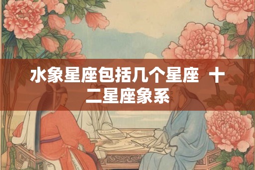 水象星座包括几个星座 十二星座象系 水象星座包括几个星座 十二星座象系