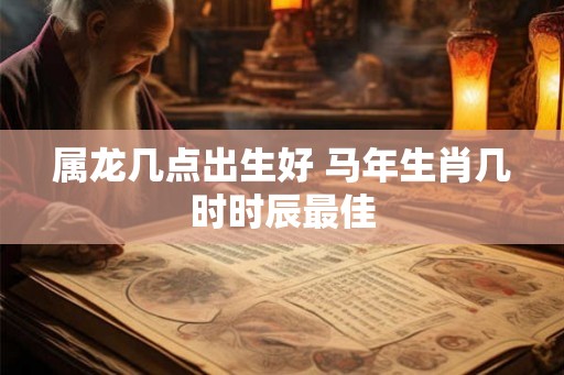 属龙几点出生好 马年生肖几时时辰最佳