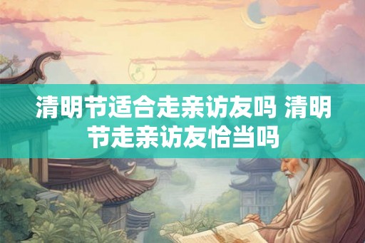 清明节适合走亲访友吗 清明节走亲访友恰当吗