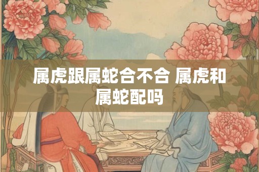 属虎跟属蛇合不合 属虎和属蛇配吗