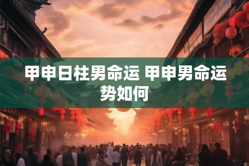 甲申日柱男命运 甲申男命运势如何
