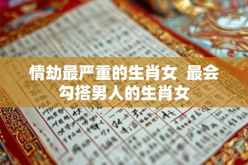 情劫最严重的生肖女 最会勾搭男人的生肖女 情劫最严重的生肖女 最会勾搭男人的生肖女