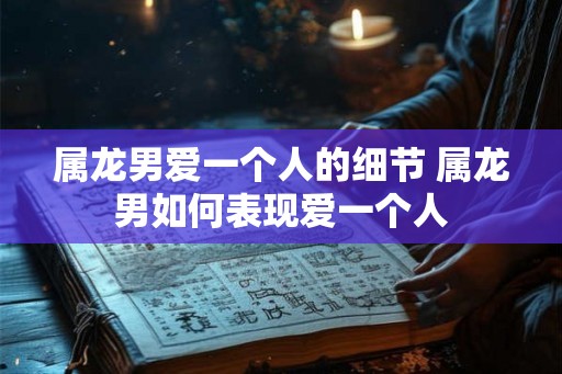 属龙男爱一个人的细节 属龙男如何表现爱一个人 属龙男爱一个人的细节 属龙男如何表现爱一个人