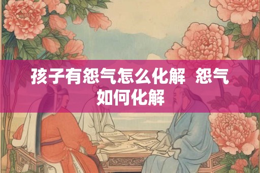 孩子有怨气怎么化解 怨气如何化解 孩子有怨气怎么化解 怨气如何化解