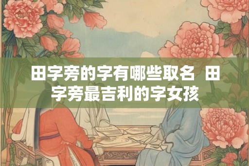 田字旁的字有哪些取名 田字旁最吉利的字女孩 田字旁的字有哪些取名 田字旁最吉利的字女孩