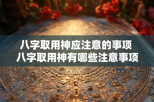 八字取用神应注意的事项 八字取用神有哪些注意事项 八字取用神应注意的事项 八字取用神有哪些注意事项