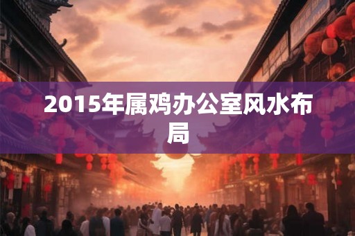 2015年属鸡办公室风水布局 2015年属鸡办公室风水布局