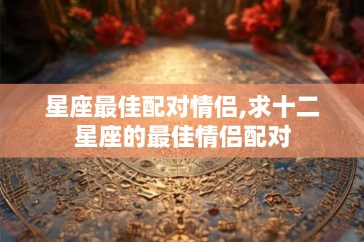 星座最佳配对情侣,求十二星座的最佳情侣配对 星座最佳配对情侣,求十二星座的最佳情侣配对