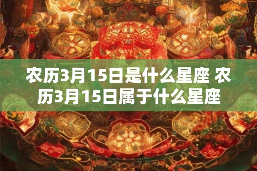农历3月15日是什么星座 农历3月15日属于什么星座 农历3月15日是什么星座 农历3月15日属于什么星座