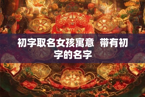 初字取名女孩寓意  带有初字的名字