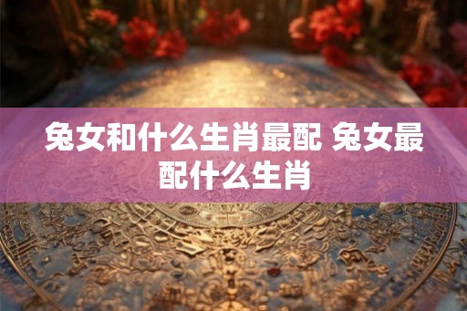 兔女和什么生肖最配 兔女最配什么生肖