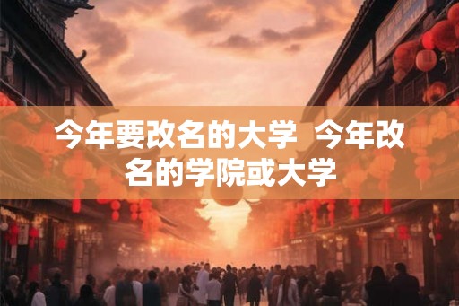 今年要改名的大学 今年改名的学院或大学 今年要改名的大学 今年改名的学院或大学