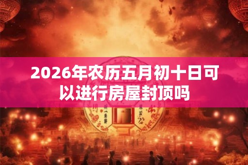 2026年农历五月初十日可以进行房屋封顶吗
