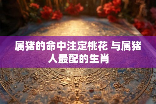 属猪的命中注定桃花 与属猪人最配的生肖
