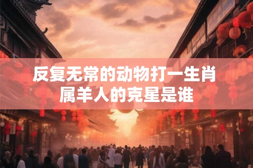 反复无常的动物打一生肖 属羊人的克星是谁