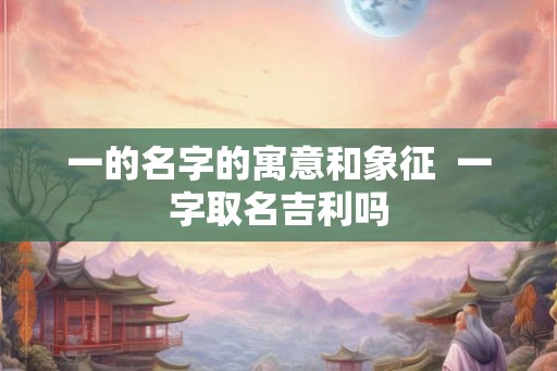 一的名字的寓意和象征  一字取名吉利吗