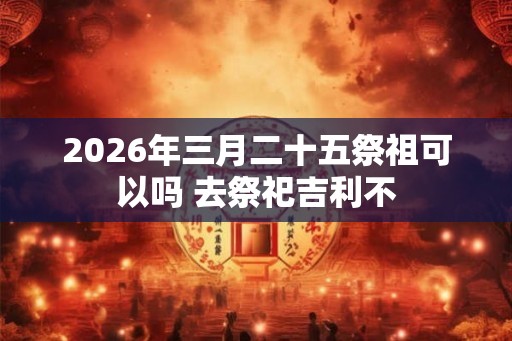 2026年三月二十五祭祖可以吗 去祭祀吉利不 2026年三月二十五祭祖可以吗 去祭祀吉利不