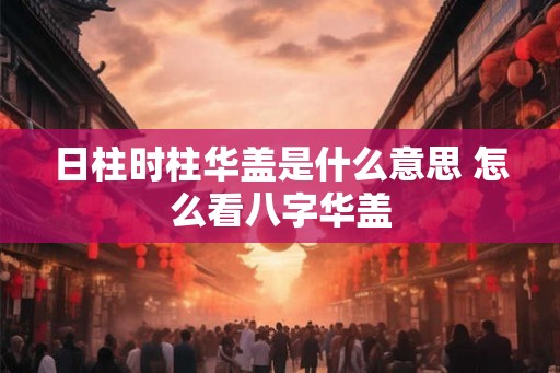 日柱时柱华盖是什么意思 怎么看八字华盖