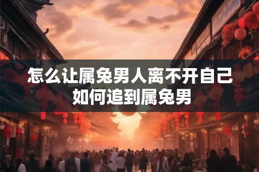怎么让属兔男人离不开自己 如何追到属兔男