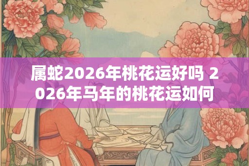 属蛇2026年桃花运好吗 2026年马年的桃花运如何