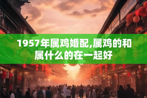 1957年属鸡婚配,属鸡的和属什么的在一起好 1957年属鸡婚配,属鸡的和属什么的在一起好