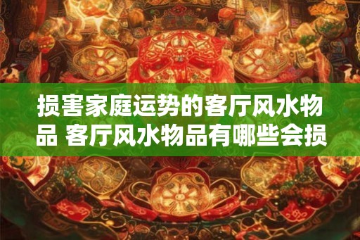 损害家庭运势的客厅风水物品 客厅风水物品有哪些会损害家庭运势