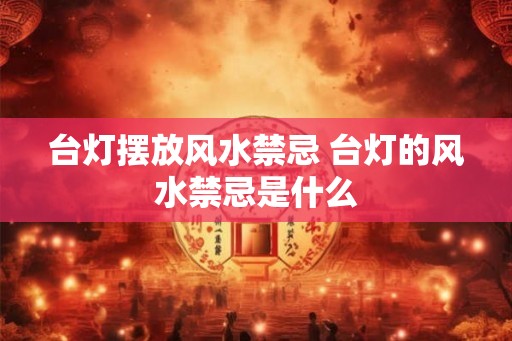 台灯摆放风水禁忌 台灯的风水禁忌是什么