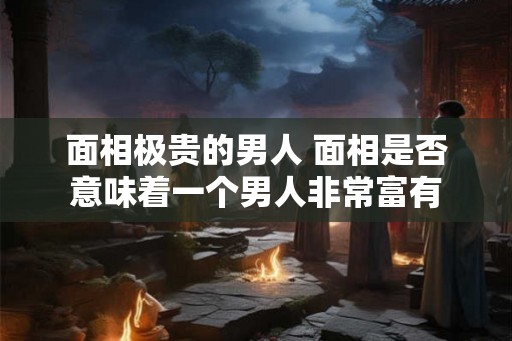 面相极贵的男人 面相是否意味着一个男人非常富有 面相极贵的男人 面相是否意味着一个男人非常富有