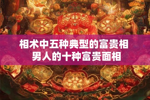 相术中五种典型的富贵相 男人的十种富贵面相 相术中五种典型的富贵相 男人的十种富贵面相