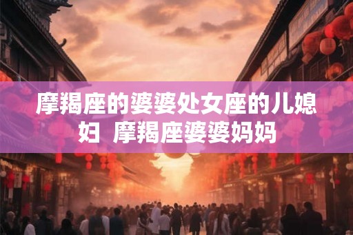 摩羯座的婆婆处女座的儿媳妇  摩羯座婆婆妈妈