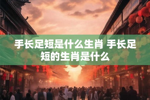 手长足短是什么生肖 手长足短的生肖是什么