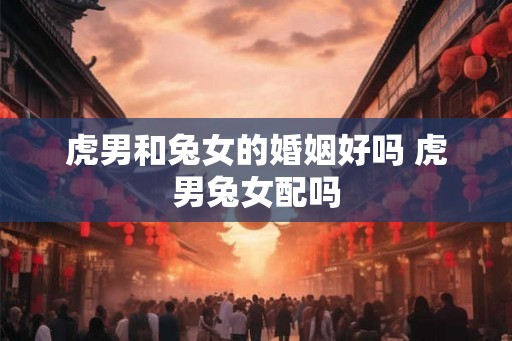虎男和兔女的婚姻好吗 虎男兔女配吗