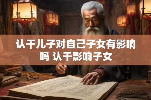 认干儿子对自己子女有影响吗 认干影响子女 认干儿子对自己子女有影响吗 认干影响子女