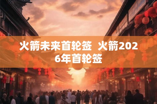 火箭未来首轮签  火箭2026年首轮签