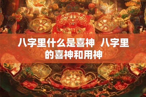 八字里什么是喜神  八字里的喜神和用神