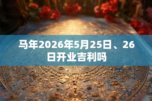 马年2026年5月25日、26日开业吉利吗