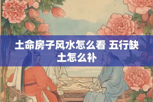 土命房子风水怎么看 五行缺土怎么补