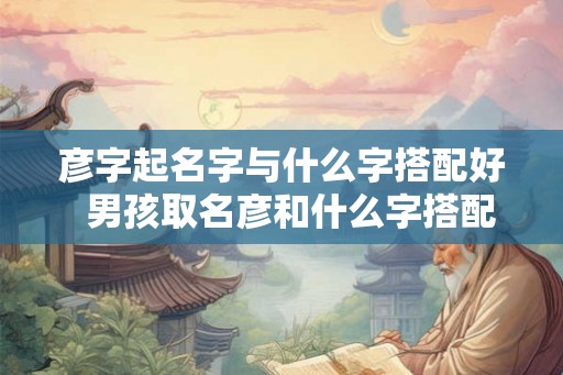 彦字起名字与什么字搭配好  男孩取名彦和什么字搭配好