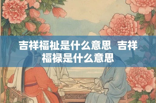 吉祥福祉是什么意思  吉祥福禄是什么意思