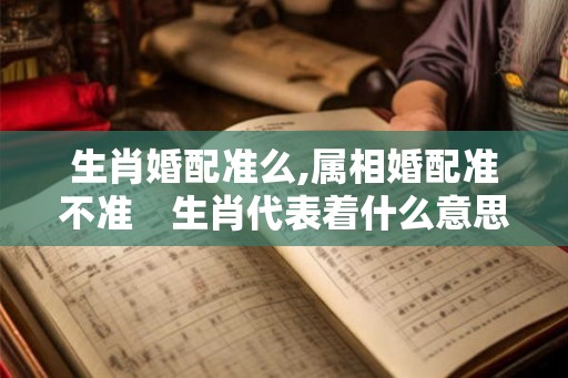 生肖婚配准么,属相婚配准不准　生肖代表着什么意思？